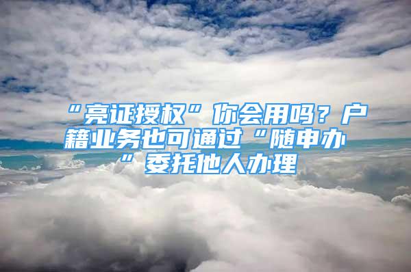 “亮證授權(quán)”你會(huì)用嗎？戶籍業(yè)務(wù)也可通過“隨申辦”委托他人辦理