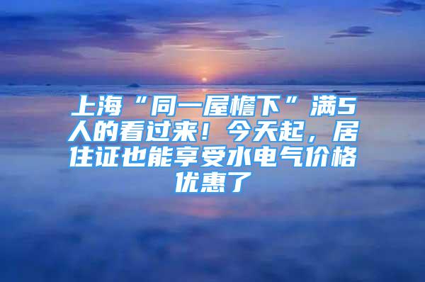 上海“同一屋檐下”滿5人的看過來！今天起，居住證也能享受水電氣價格優(yōu)惠了