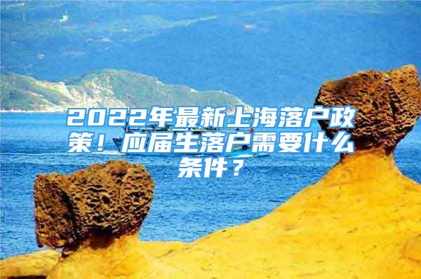 2022年最新上海落戶政策！應(yīng)屆生落戶需要什么條件？