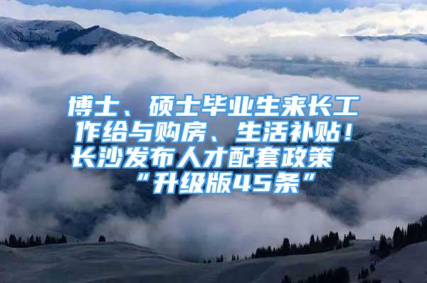 博士、碩士畢業(yè)生來長工作給與購房、生活補貼！長沙發(fā)布人才配套政策“升級版45條”