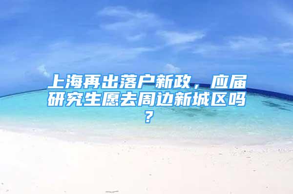 上海再出落戶新政，應(yīng)屆研究生愿去周邊新城區(qū)嗎？