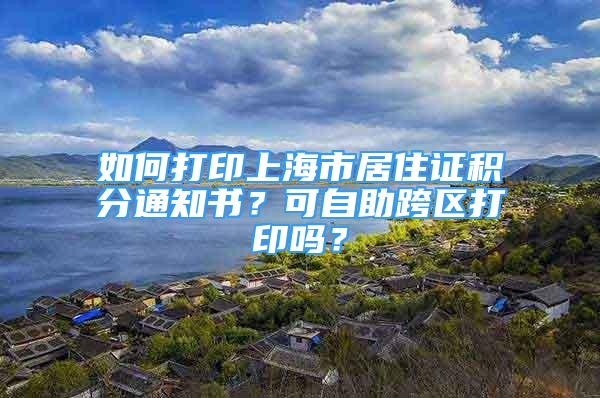 如何打印上海市居住證積分通知書？可自助跨區(qū)打印嗎？