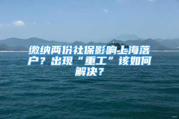 繳納兩份社保影響上海落戶？出現(xiàn)“重工”該如何解決？