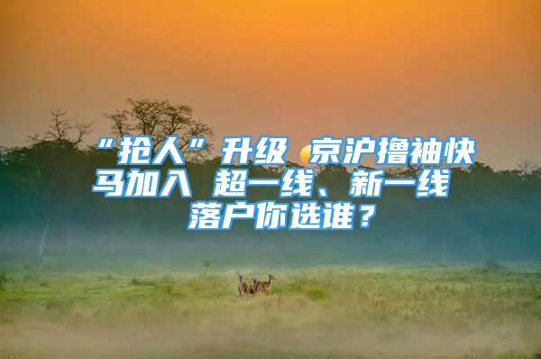 “搶人”升級(jí) 京滬擼袖快馬加入 超一線、新一線 落戶你選誰？