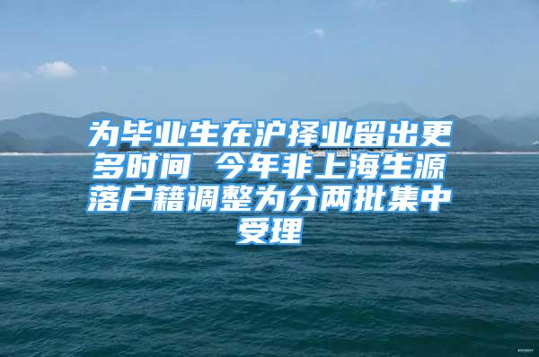 為畢業(yè)生在滬擇業(yè)留出更多時間 今年非上海生源落戶籍調(diào)整為分兩批集中受理