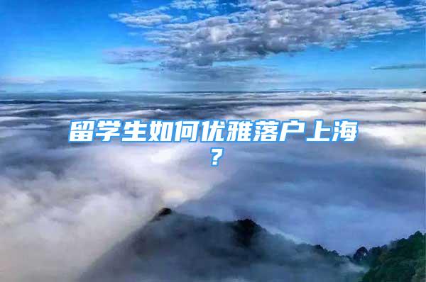 留學(xué)生如何優(yōu)雅落戶(hù)上海？