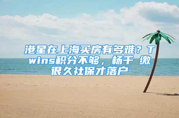 港星在上海買房有多難？Twins積分不夠，楊千嬅繳很久社保才落戶