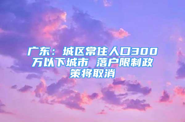 廣東：城區(qū)常住人口300萬以下城市 落戶限制政策將取消