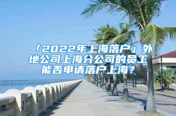 「2022年上海落戶」外地公司上海分公司的員工能否申請落戶上海？