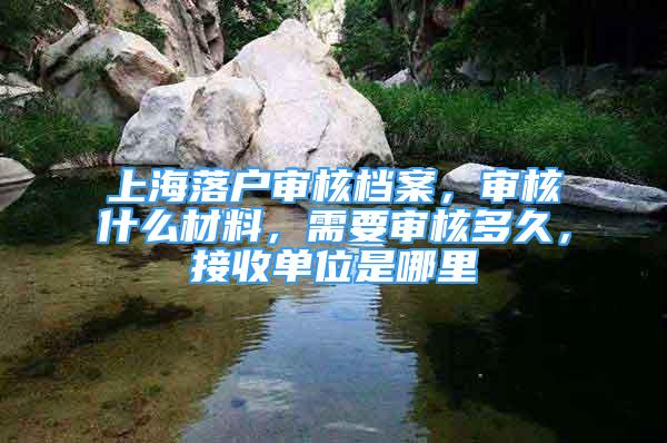 上海落戶審核檔案，審核什么材料，需要審核多久，接收單位是哪里