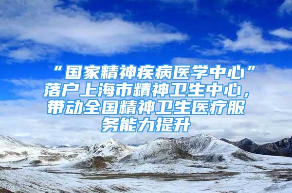 “國(guó)家精神疾病醫(yī)學(xué)中心”落戶上海市精神衛(wèi)生中心，帶動(dòng)全國(guó)精神衛(wèi)生醫(yī)療服務(wù)能力提升