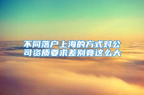 不同落戶上海的方式對公司資質(zhì)要求差別竟這么大