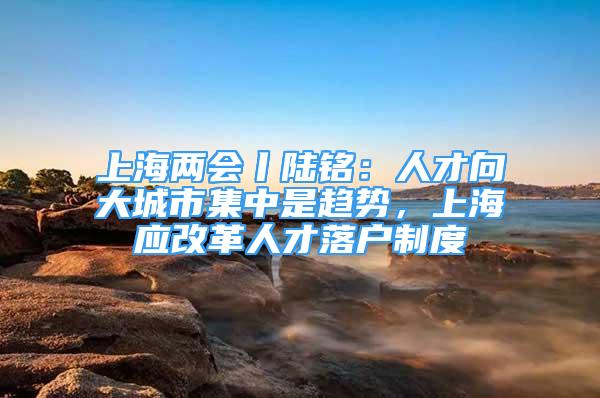 上海兩會丨陸銘：人才向大城市集中是趨勢，上海應改革人才落戶制度