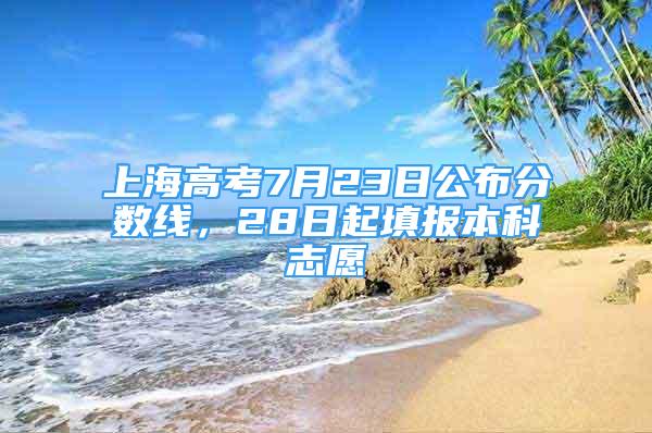 上海高考7月23日公布分?jǐn)?shù)線，28日起填報本科志愿