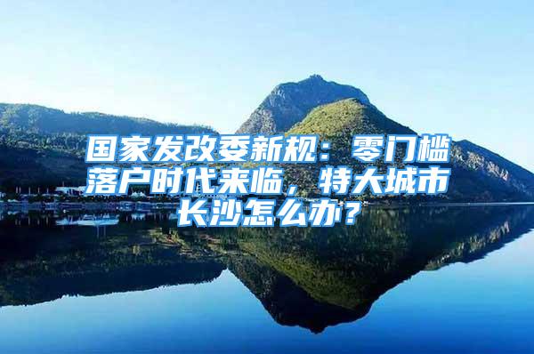 國家發(fā)改委新規(guī)：零門檻落戶時(shí)代來臨，特大城市長沙怎么辦？