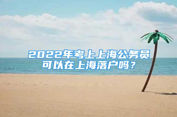 2022年考上上海公務(wù)員可以在上海落戶嗎？