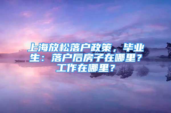 上海放松落戶政策，畢業(yè)生：落戶后房子在哪里？工作在哪里？