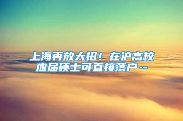 上海再放大招！在滬高校應(yīng)屆碩士可直接落戶…