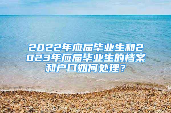 2022年應(yīng)屆畢業(yè)生和2023年應(yīng)屆畢業(yè)生的檔案和戶口如何處理？