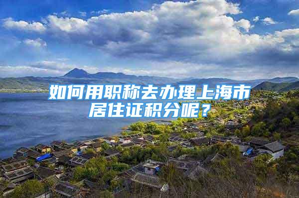 如何用職稱去辦理上海市居住證積分呢？