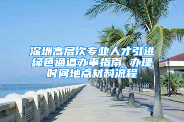 深圳高層次專業(yè)人才引進綠色通道辦事指南 辦理時間地點材料流程