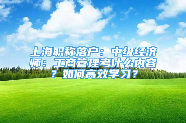 上海職稱落戶：中級經(jīng)濟(jì)師：工商管理考什么內(nèi)容？如何高效學(xué)習(xí)？