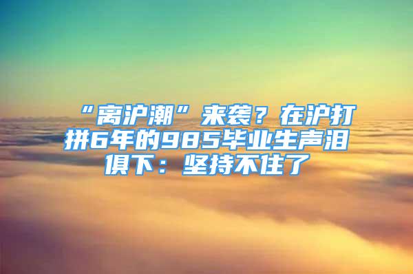 “離滬潮”來襲？在滬打拼6年的985畢業(yè)生聲淚俱下：堅(jiān)持不住了