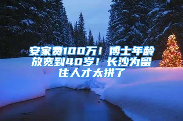 安家費100萬！博士年齡放寬到40歲！長沙為留住人才太拼了