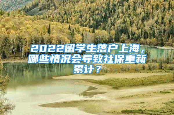 2022留學(xué)生落戶上海，哪些情況會導(dǎo)致社保重新累計(jì)？