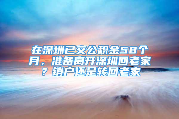 在深圳已交公積金58個月，準(zhǔn)備離開深圳回老家？銷戶還是轉(zhuǎn)回老家