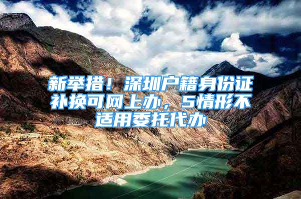 新舉措！深圳戶籍身份證補(bǔ)換可網(wǎng)上辦，5情形不適用委托代辦