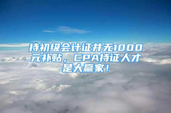 持初級會計證并無1000元補貼，CPA持證人才是大贏家！