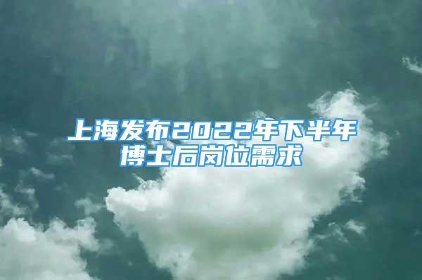 上海發(fā)布2022年下半年博士后崗位需求