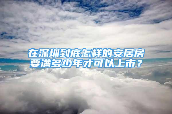 在深圳到底怎樣的安居房要滿多少年才可以上市？