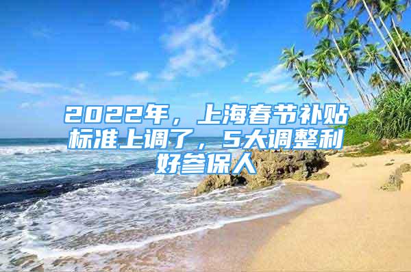 2022年，上海春節(jié)補(bǔ)貼標(biāo)準(zhǔn)上調(diào)了，5大調(diào)整利好參保人