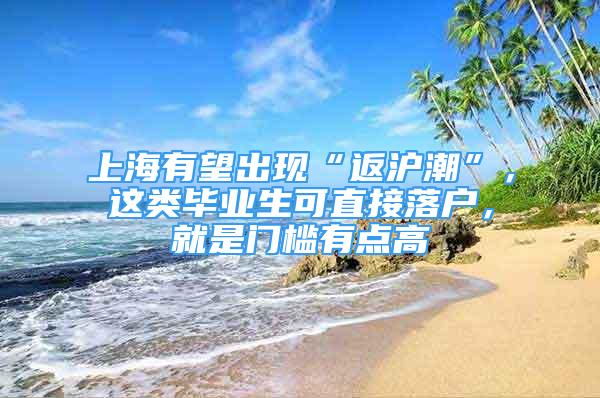 上海有望出現(xiàn)“返滬潮”，這類畢業(yè)生可直接落戶，就是門檻有點(diǎn)高