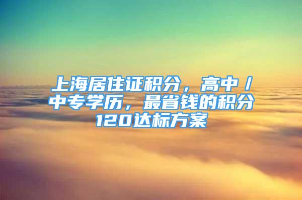 上海居住證積分，高中／中專學(xué)歷，最省錢的積分120達(dá)標(biāo)方案