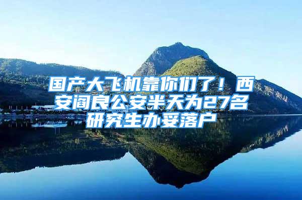 國(guó)產(chǎn)大飛機(jī)靠你們了！西安閻良公安半天為27名研究生辦妥落戶