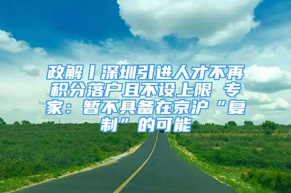 政解丨深圳引進(jìn)人才不再積分落戶且不設(shè)上限 專家：暫不具備在京滬“復(fù)制”的可能