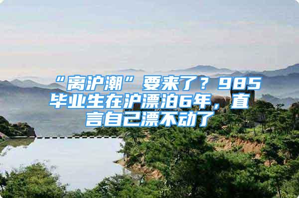 “離滬潮”要來(lái)了？985畢業(yè)生在滬漂泊6年，直言自己漂不動(dòng)了