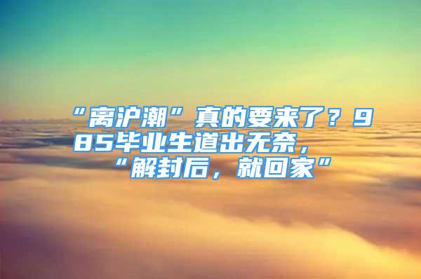 “離滬潮”真的要來了？985畢業(yè)生道出無奈，“解封后，就回家”