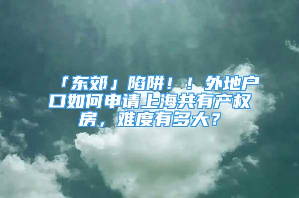 「東郊」陷阱??！外地戶口如何申請(qǐng)上海共有產(chǎn)權(quán)房，難度有多大？