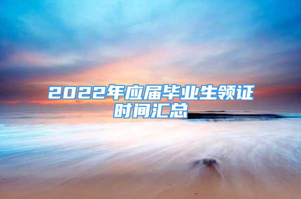 2022年應(yīng)屆畢業(yè)生領(lǐng)證時間匯總