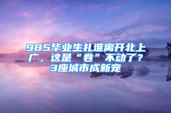 985畢業(yè)生扎堆離開北上廣，這是“卷”不動了？3座城市成新寵