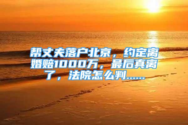 幫丈夫落戶北京，約定離婚賠1000萬(wàn)，最后真離了，法院怎么判......