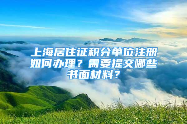 上海居住證積分單位注冊如何辦理？需要提交哪些書面材料？