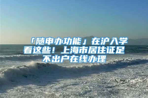 「隨申辦功能」在滬入學看這些！上海市居住證足不出戶在線辦理