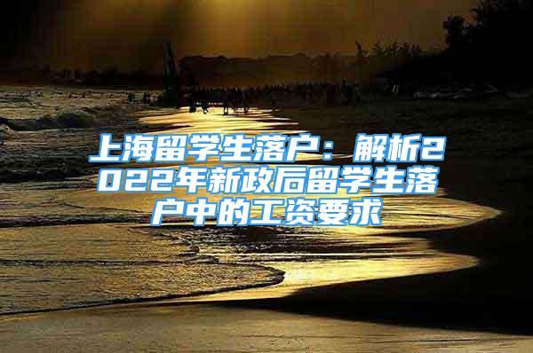 上海留學(xué)生落戶：解析2022年新政后留學(xué)生落戶中的工資要求