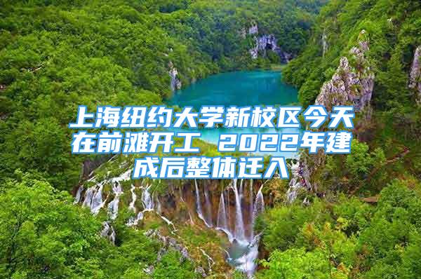 上海紐約大學新校區(qū)今天在前灘開工 2022年建成后整體遷入