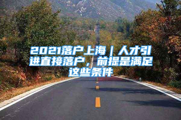 2021落戶上海｜人才引進直接落戶，前提是滿足這些條件